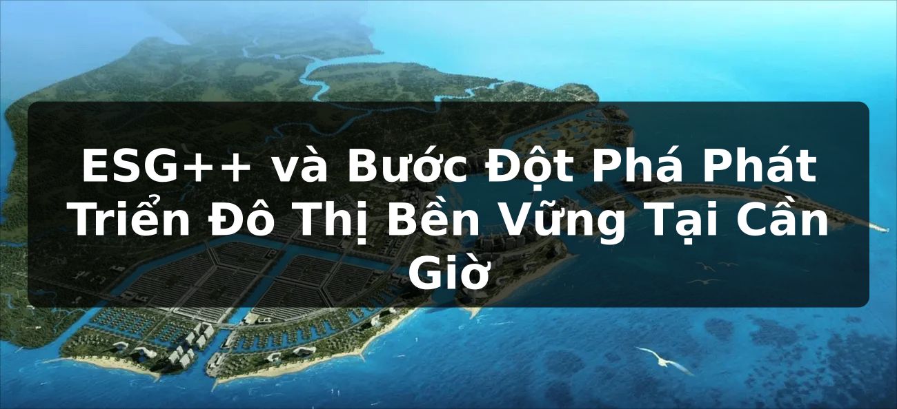 ESG++ và Bước Đột Phá Phát Triển Đô Thị Bền Vững Tại Cần Giờ